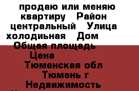 продаю или меняю квартиру › Район ­ центральный › Улица ­ холодиьная › Дом ­ 120 › Общая площадь ­ 67 › Цена ­ 5 000 000 - Тюменская обл., Тюмень г. Недвижимость » Квартиры продажа   . Тюменская обл.,Тюмень г.